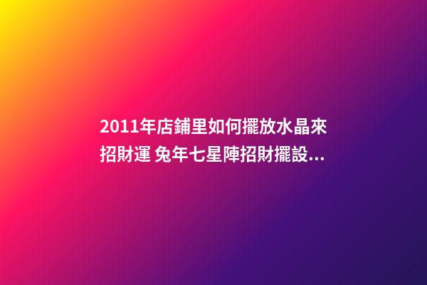 2011年店鋪里如何擺放水晶來招財運 兔年七星陣招財擺設(shè)
